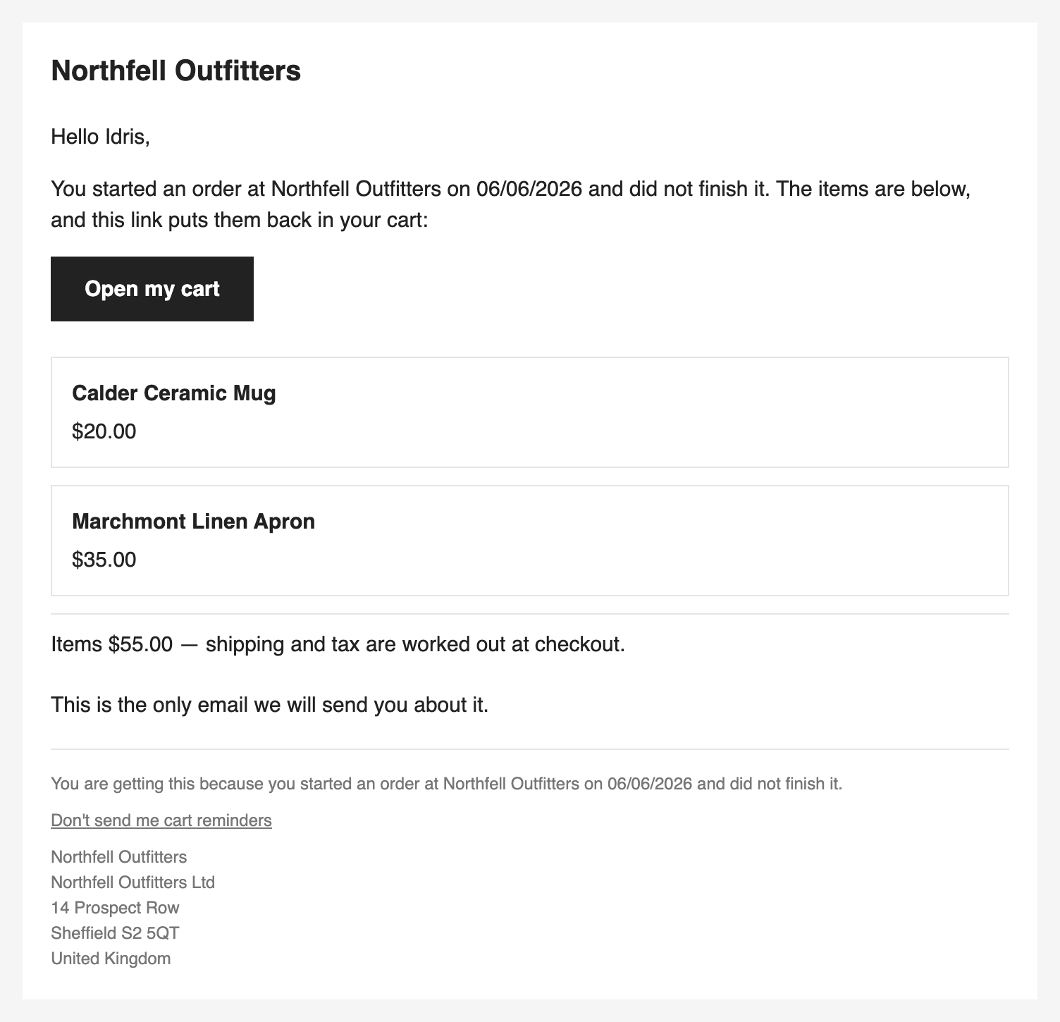 The reminder email: the store's name, a greeting by first name, a line saying the shopper started an order and did not finish it, an Open my cart button, two items with their prices, the items' total with shipping and tax left to the checkout, the sentence This is the only email we will send you about it, a Don't send me cart reminders link and the store's address.