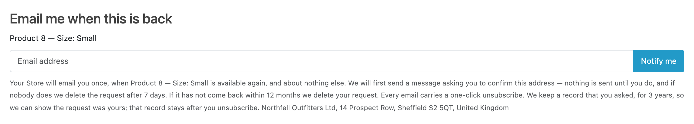 The capture form as a shopper meets it, below Add to Cart: the heading “Email me when this is back”, the line “Product 8 — Size: Small” naming the exact variant, one email field with a “Notify me” button, and underneath the consent notice: the store will email once and about nothing else, a confirmation message comes first and nothing is sent until it is answered, the request is deleted after 7 days if nobody confirms and after 12 months if the product does not come back, every email carries a one-click unsubscribe, and the record that they asked is kept for three years.