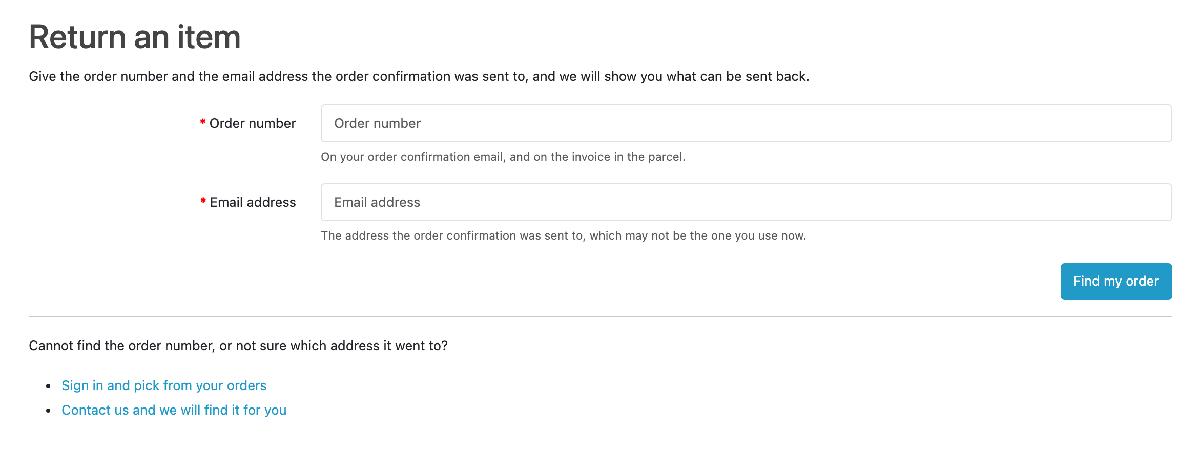 The storefront lookup, headed “Return an item”: give the order number and the email address the order confirmation was sent to, and we will show you what can be sent back. Two required fields, each with a hint under it (the order number is on the confirmation email and the invoice in the parcel, and the address is the one the confirmation went to, which may not be the one you use now), and a “Find my order” button. Under a rule: “Cannot find the order number, or not sure which address it went to?”, with links to sign in and pick from your orders, or to contact the store.